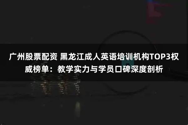 广州股票配资 黑龙江成人英语培训机构TOP3权威榜单：教学实力与学员口碑深度剖析