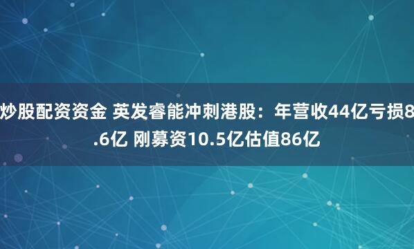 炒股配资资金 英发睿能冲刺港股：年营收44亿亏损8.6亿 刚募资10.5亿估值86亿