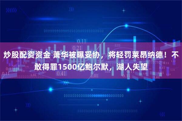 炒股配资资金 萧华被曝妥协，将轻罚莱昂纳德！不敢得罪1500亿鲍尔默，湖人失望