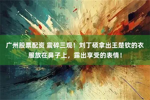 广州股票配资 震碎三观！刘丁硕拿出王楚钦的衣服放在鼻子上，露出享受的表情！