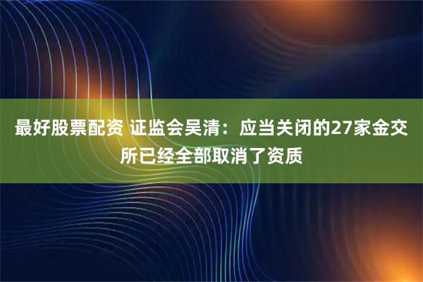 最好股票配资 证监会吴清：应当关闭的27家金交所已经全部取消了资质