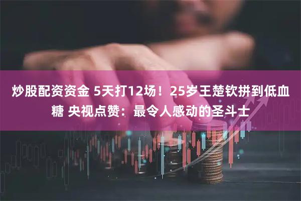 炒股配资资金 5天打12场！25岁王楚钦拼到低血糖 央视点赞：最令人感动的圣斗士