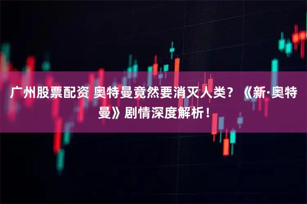 广州股票配资 奥特曼竟然要消灭人类？《新·奥特曼》剧情深度解析！