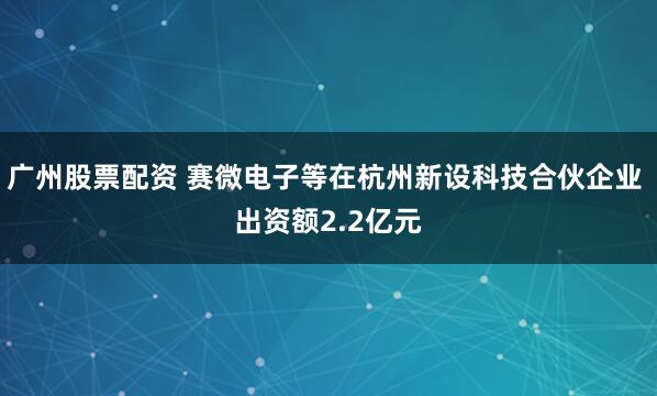 广州股票配资 赛微电子等在杭州新设科技合伙企业 出资额2.2亿元