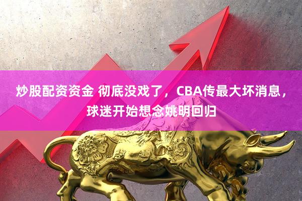炒股配资资金 彻底没戏了，CBA传最大坏消息，球迷开始想念姚明回归