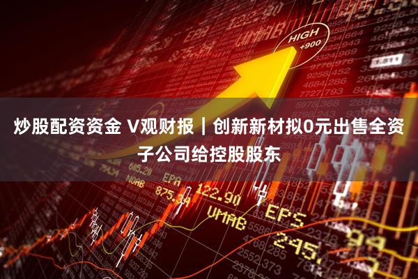 炒股配资资金 V观财报｜创新新材拟0元出售全资子公司给控股股东
