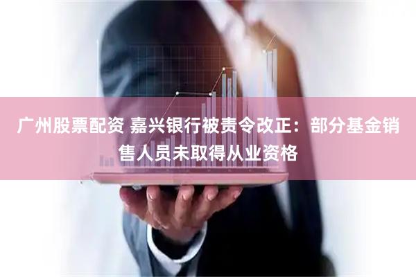 广州股票配资 嘉兴银行被责令改正：部分基金销售人员未取得从业资格