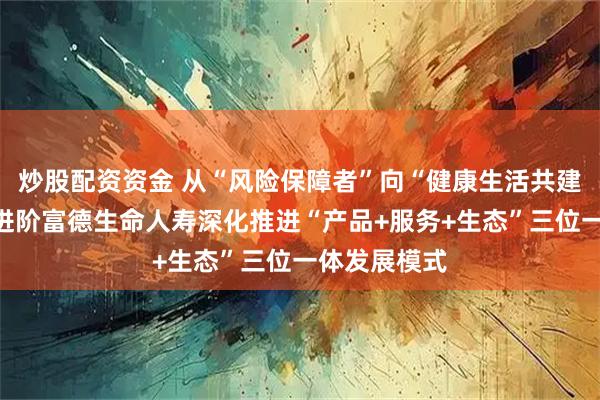 炒股配资资金 从“风险保障者”向“健康生活共建者”的战略进阶富德生命人寿深化推进“产品+服务+生态”三位一体发展模式