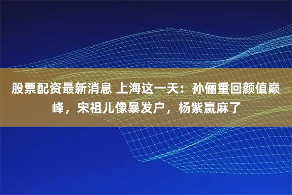 股票配资最新消息 上海这一天：孙俪重回颜值巅峰，宋祖儿像暴发户，杨紫赢麻了