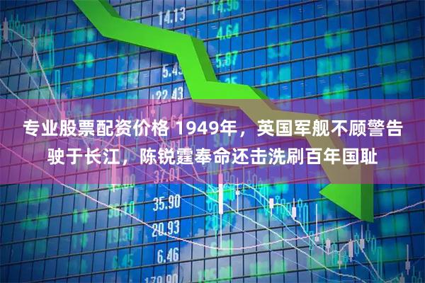 专业股票配资价格 1949年，英国军舰不顾警告驶于长江，陈锐霆奉命还击洗刷百年国耻