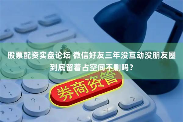 股票配资实盘论坛 微信好友三年没互动没朋友圈到底留着占空间不删吗？