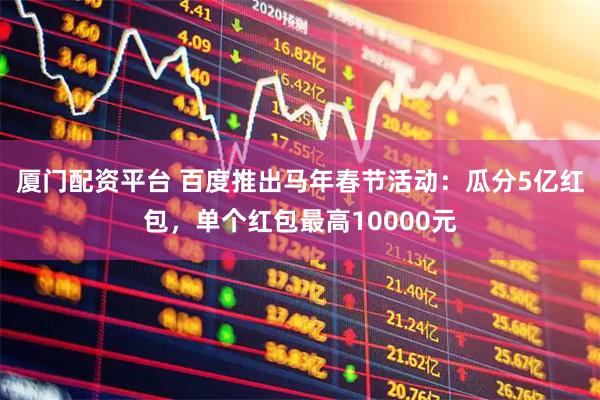 厦门配资平台 百度推出马年春节活动：瓜分5亿红包，单个红包最高10000元
