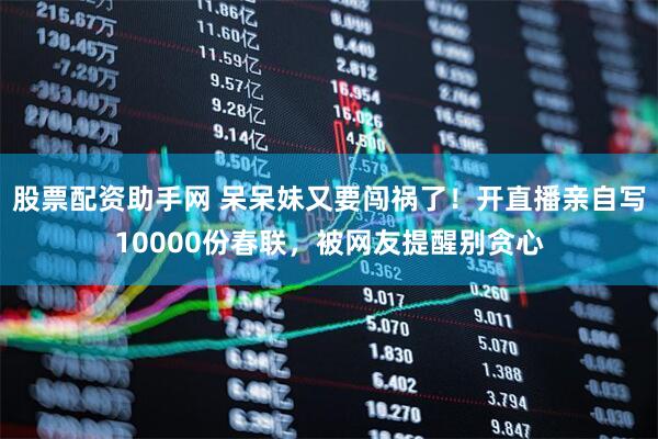 股票配资助手网 呆呆妹又要闯祸了！开直播亲自写10000份春联，被网友提醒别贪心