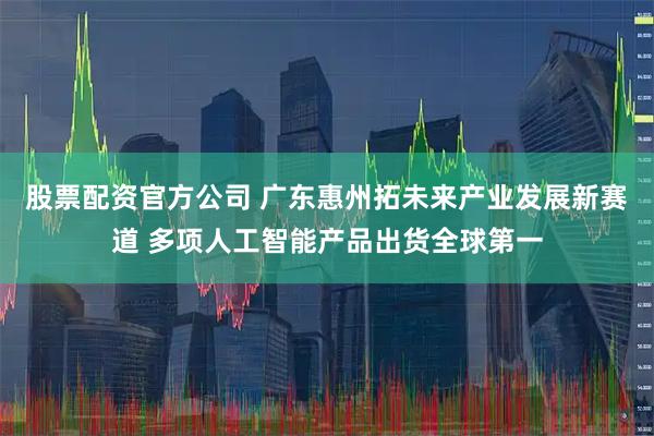 股票配资官方公司 广东惠州拓未来产业发展新赛道 多项人工智能产品出货全球第一