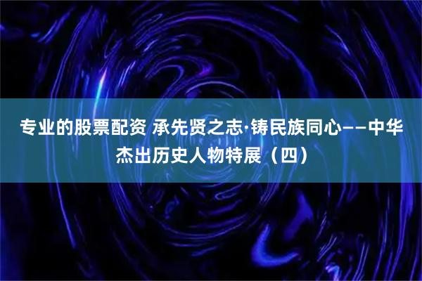 专业的股票配资 承先贤之志·铸民族同心——中华杰出历史人物特展（四）