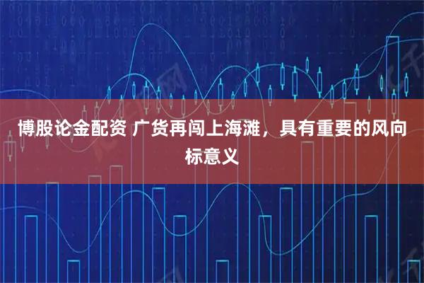 博股论金配资 广货再闯上海滩，具有重要的风向标意义