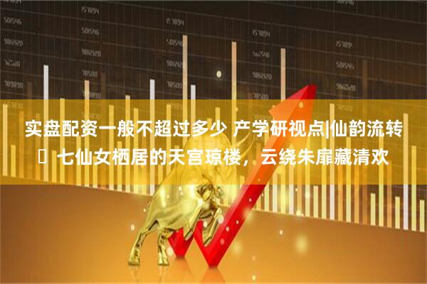 实盘配资一般不超过多少 产学研视点|仙韵流转・七仙女栖居的天宫琼楼，云绕朱扉藏清欢