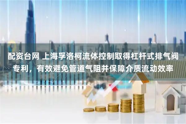 配资台网 上海孚洛柯流体控制取得杠杆式排气阀专利，有效避免管道气阻并保障介质流动效率