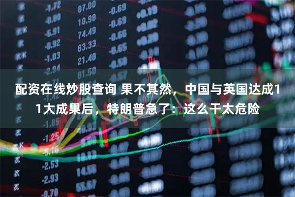 配资在线炒股查询 果不其然，中国与英国达成11大成果后，特朗普急了：这么干太危险