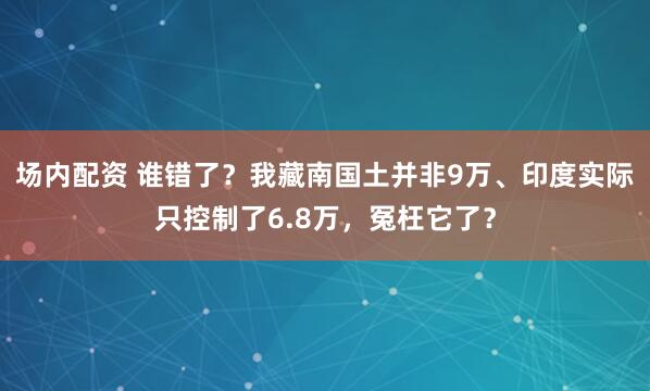 场内配资 谁错了？我藏南国土并非9万、印度实际只控制了6.8万，冤枉它了？