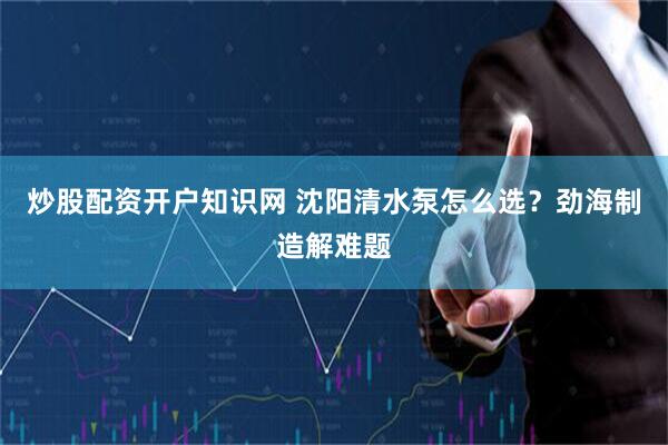 炒股配资开户知识网 沈阳清水泵怎么选？劲海制造解难题