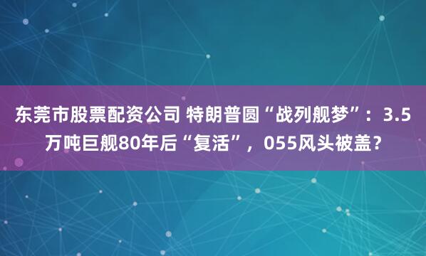 东莞市股票配资公司 特朗普圆“战列舰梦”：3.5万吨巨舰80年后“复活”，055风头被盖？