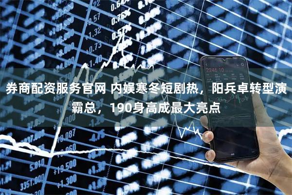 券商配资服务官网 内娱寒冬短剧热，阳兵卓转型演霸总，190身高成最大亮点