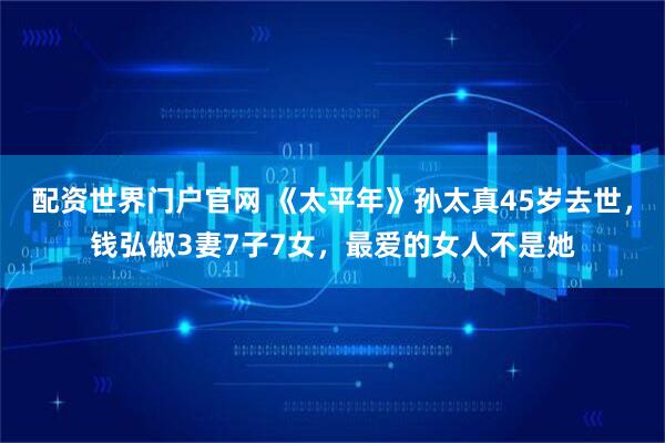 配资世界门户官网 《太平年》孙太真45岁去世，钱弘俶3妻7子7女，最爱的女人不是她
