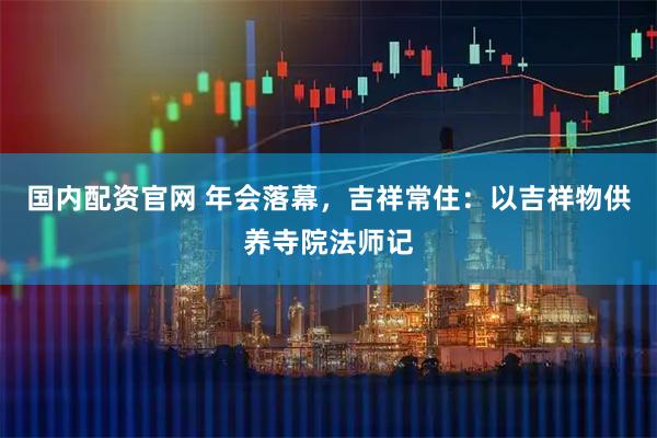 国内配资官网 年会落幕，吉祥常住：以吉祥物供养寺院法师记