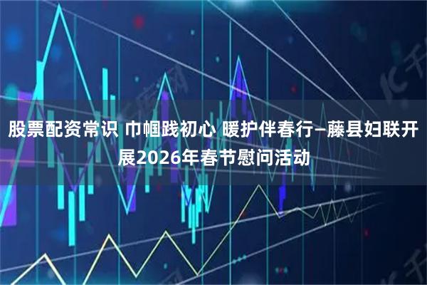 股票配资常识 巾帼践初心 暖护伴春行—藤县妇联开展2026年春节慰问活动