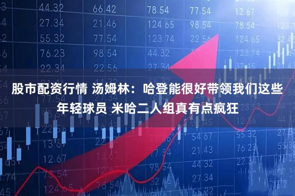 股市配资行情 汤姆林：哈登能很好带领我们这些年轻球员 米哈二人组真有点疯狂