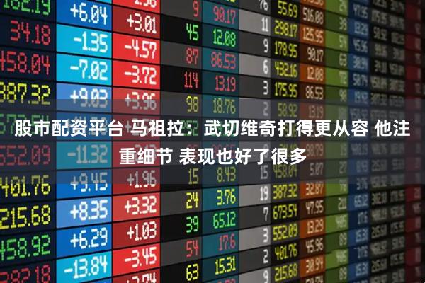 股市配资平台 马祖拉：武切维奇打得更从容 他注重细节 表现也好了很多