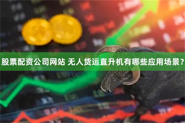 股票配资公司网站 无人货运直升机有哪些应用场景？