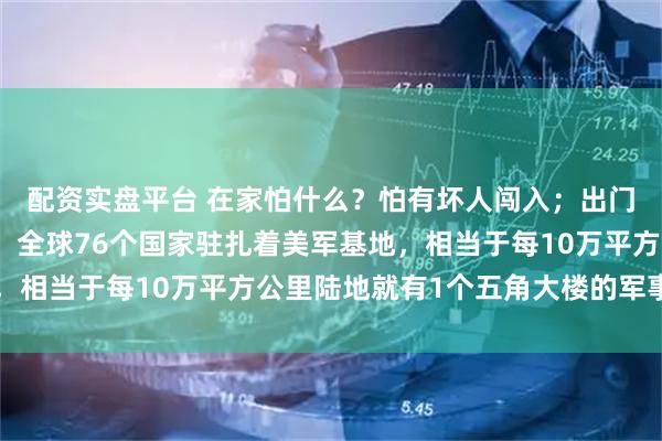 配资实盘平台 在家怕什么？怕有坏人闯入；出门怕什么？怕遇到坏人。全球76个国家驻扎着美军基地，相当于每10万平方公里陆地就有1个五角大楼的军事触角