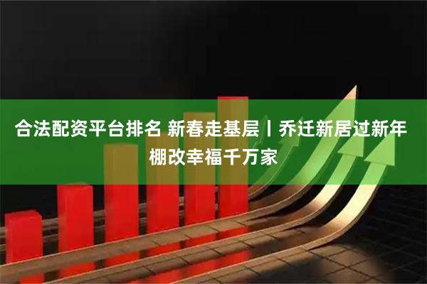 合法配资平台排名 新春走基层丨乔迁新居过新年 棚改幸福千万家