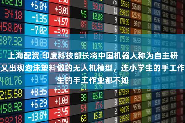 上海配资 印度科技部长将中国机器人称为自主研发，随后又出现泡沫塑料做的无人机模型，连小学生的手工作业都不如