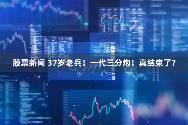 股票新闻 37岁老兵！一代三分炮！真结束了？