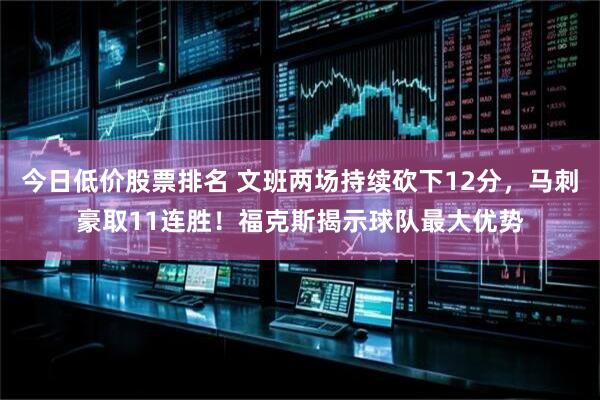 今日低价股票排名 文班两场持续砍下12分，马刺豪取11连胜！福克斯揭示球队最大优势