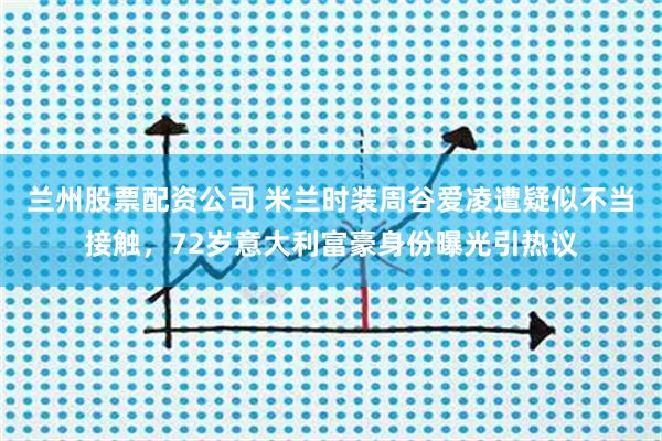 兰州股票配资公司 米兰时装周谷爱凌遭疑似不当接触，72岁意大利富豪身份曝光引热议