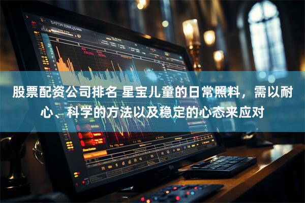 股票配资公司排名 星宝儿童的日常照料，需以耐心、科学的方法以及稳定的心态来应对