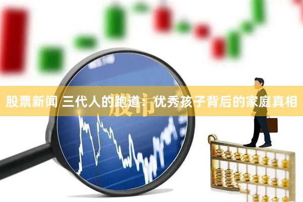 股票新闻 三代人的跑道：优秀孩子背后的家庭真相