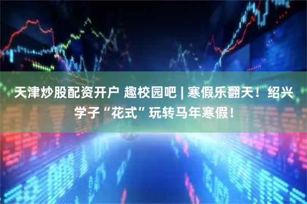 天津炒股配资开户 趣校园吧 | 寒假乐翻天！绍兴学子“花式”玩转马年寒假！