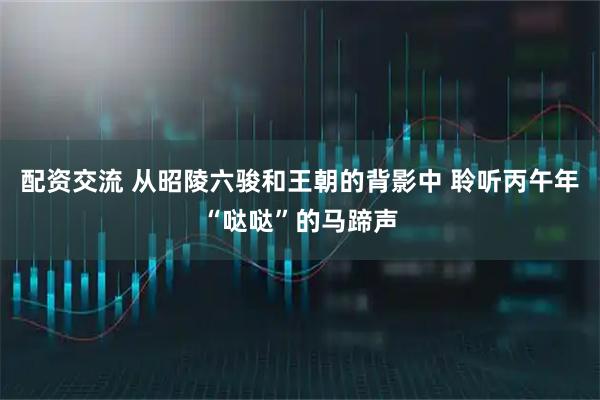 配资交流 从昭陵六骏和王朝的背影中 聆听丙午年“哒哒”的马蹄声