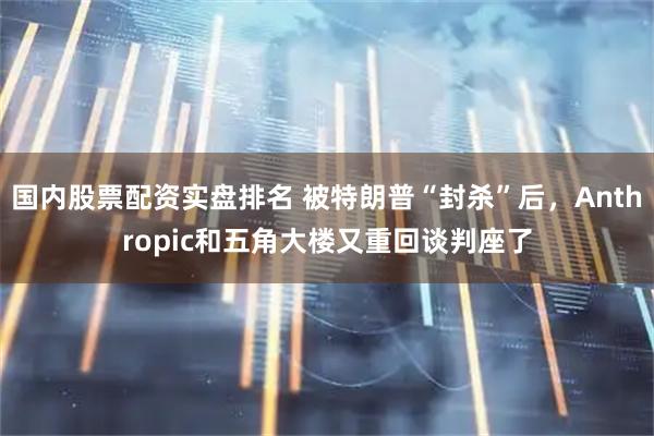 国内股票配资实盘排名 被特朗普“封杀”后，Anthropic和五角大楼又重回谈判座了