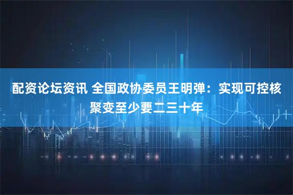 配资论坛资讯 全国政协委员王明弹：实现可控核聚变至少要二三十年
