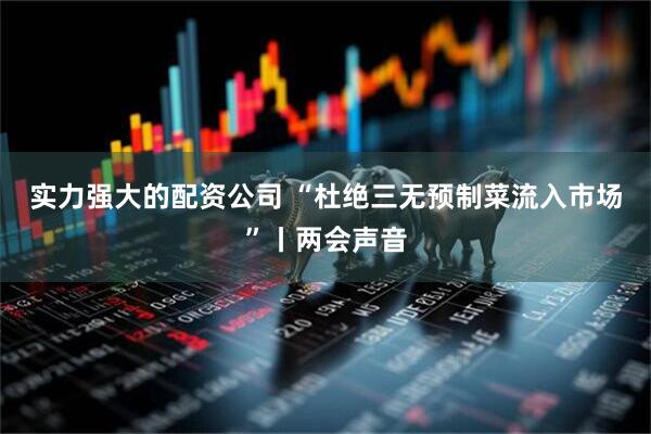 实力强大的配资公司 “杜绝三无预制菜流入市场”丨两会声音
