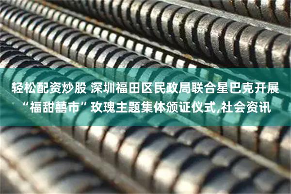 轻松配资炒股 深圳福田区民政局联合星巴克开展“福甜囍市”玫瑰主题集体颁证仪式,社会资讯