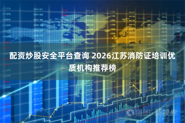 配资炒股安全平台查询 2026江苏消防证培训优质机构推荐榜
