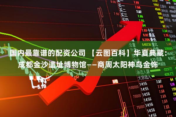 国内最靠谱的配资公司 【云图百科】华夏典藏：成都金沙遗址博物馆——商周太阳神鸟金饰