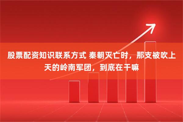 股票配资知识联系方式 秦朝灭亡时，那支被吹上天的岭南军团，到底在干嘛